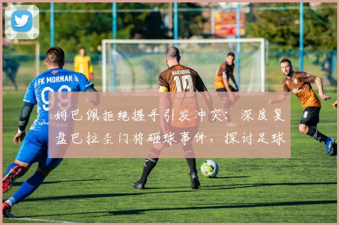 姆巴佩拒绝握手引发冲突：深度复盘巴拉圭门将砸球事件，探讨足球场上的礼仪与情绪管理