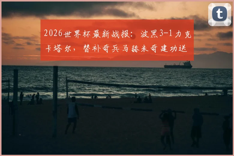 2026世界杯最新战报:波黑3-1力克卡塔尔,替补奇兵马赫米奇建功送对手出局,附全场精彩回放