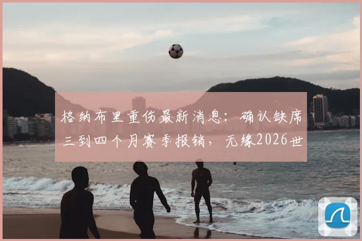 格纳布里重伤最新消息:确认缺席三到四个月赛季报销,无缘2026世界杯对德国队进攻线影响几何?