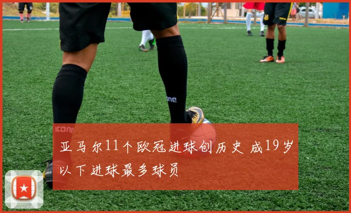 亚马尔11个欧冠进球创历史 成19岁以下进球最多球员