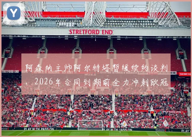 阿森纳主帅阿尔特塔暂缓续约谈判，2026年合同到期前全力冲刺欧冠与英超冠军