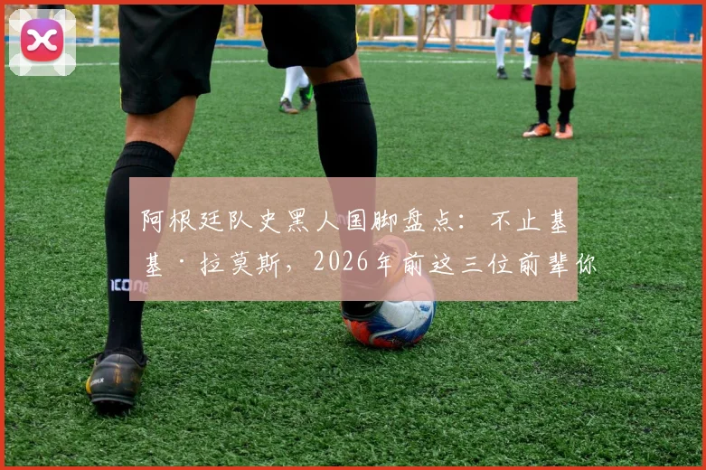 阿根廷队史黑人国脚盘点：不止基基·拉莫斯，2026年前这三位前辈你认识吗？