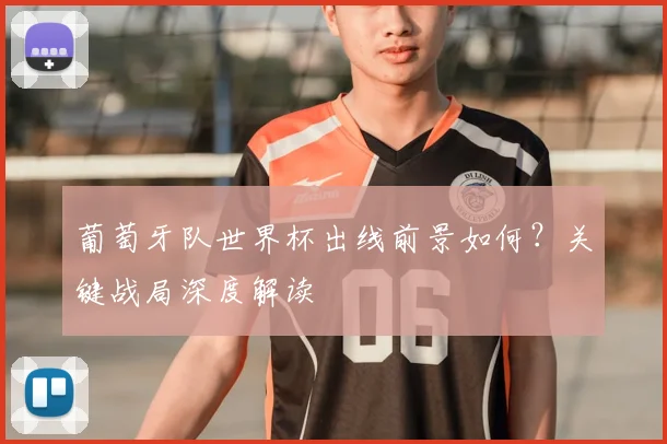 葡萄牙队世界杯出线前景如何?关键战局深度解读