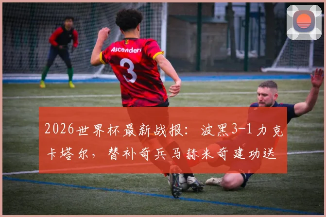 2026世界杯最新战报：波黑3-1力克卡塔尔，替补奇兵马赫米奇建功送对手出局，附全场精彩回放