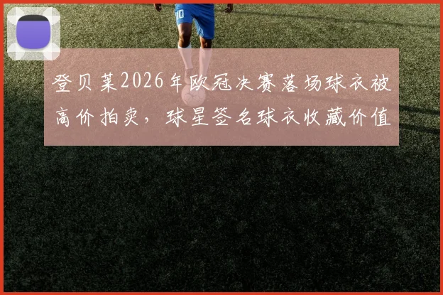 登贝莱2026年欧冠决赛落场球衣被高价拍卖，球星签名球衣收藏价值与市场行情深度分析指南