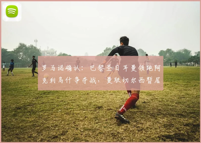 罗马诺确认：巴黎圣日耳曼领跑阿克利乌什争夺战，曼联切尔西暂居下风，今夏转会动态解析