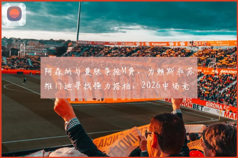 阿森纳与曼联争抢M费，为赖斯和苏维门迪寻找强力搭档，2026中场竞争再升级