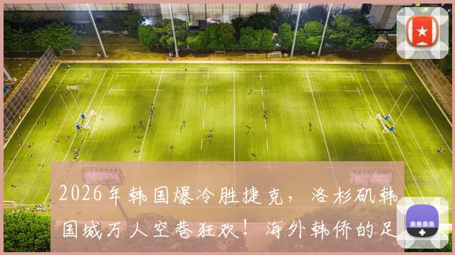 2026年韩国爆冷胜捷克,洛杉矶韩国城万人空巷狂欢!海外韩侨的足球激情为何如此炽热?