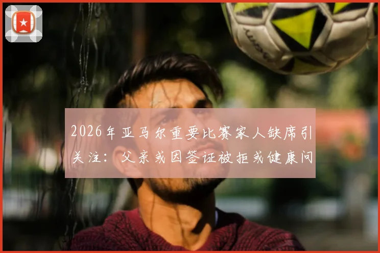2026年亚马尔重要比赛家人缺席引关注：父亲或因签证被拒或健康问题无法到场，西媒披露两种可能性