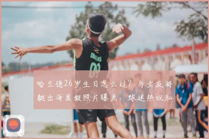 哈兰德26岁生日怎么过?与女友游艇出海度假照片曝光,球迷热议私人生活