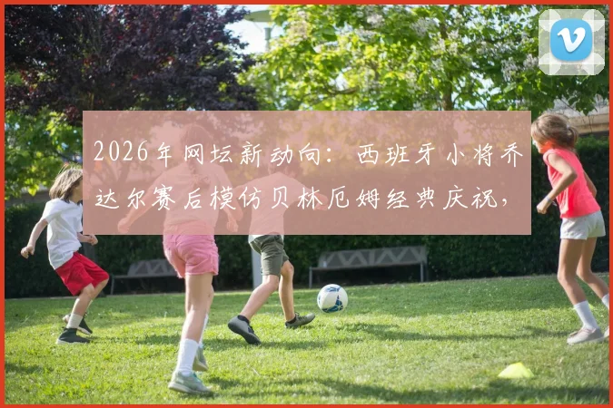2026年网坛新动向：西班牙小将乔达尔赛后模仿贝林厄姆经典庆祝，两人赛后合影画面曝光引热议