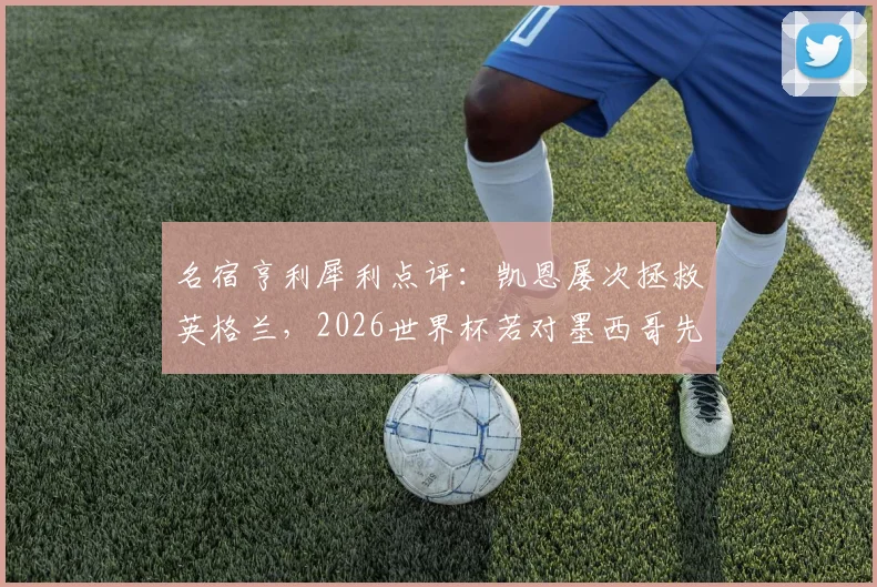 名宿亨利犀利点评:凯恩屡次拯救英格兰,2026世界杯若对墨西哥先丢球将陷绝境,战术与前景深度分析