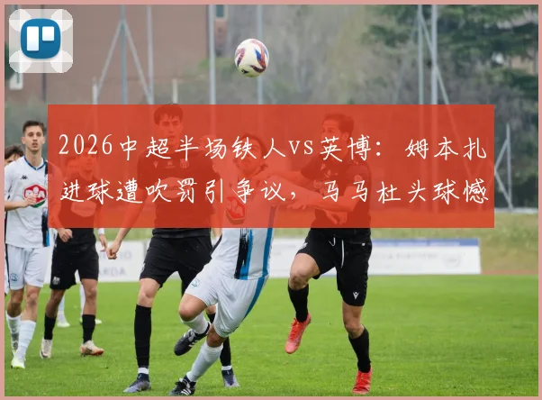 2026中超半场铁人vs英博:姆本扎进球遭吹罚引争议,马马杜头球憾中横梁,上半场互交白卷