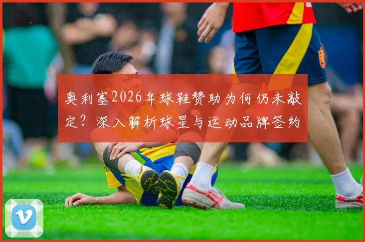 奥利塞2026年球鞋赞助为何仍未敲定？深入解析球星与运动品牌签约谈判内幕与僵局原因