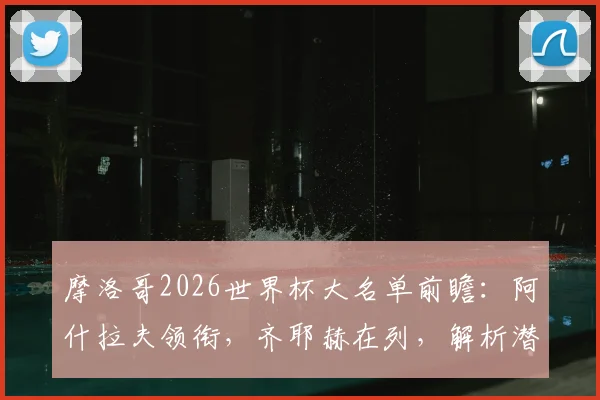 摩洛哥2026世界杯大名单前瞻:阿什拉夫领衔,齐耶赫在列,解析潜在26人阵容与战术核心