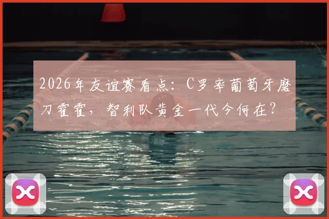 2026年友谊赛看点：C罗率葡萄牙磨刀霍霍，智利队黄金一代今何在？附交锋历史全解析