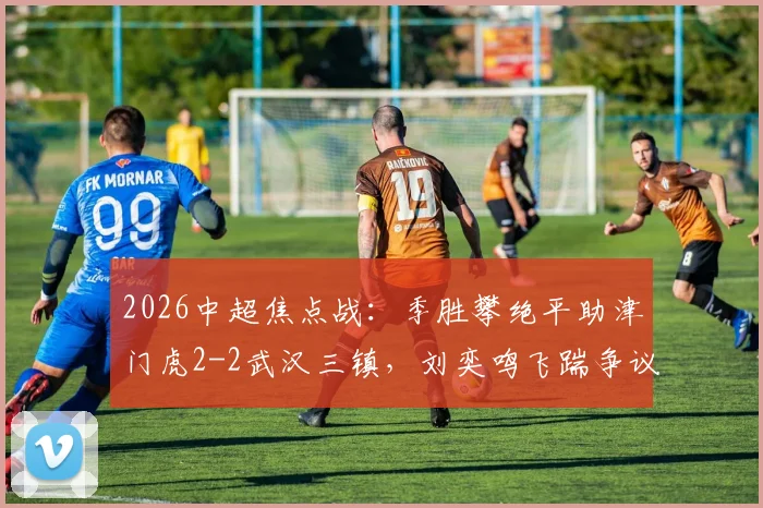 2026中超焦点战：季胜攀绝平助津门虎2-2武汉三镇，刘奕鸣飞踹争议全过程与赛后各方反应解读