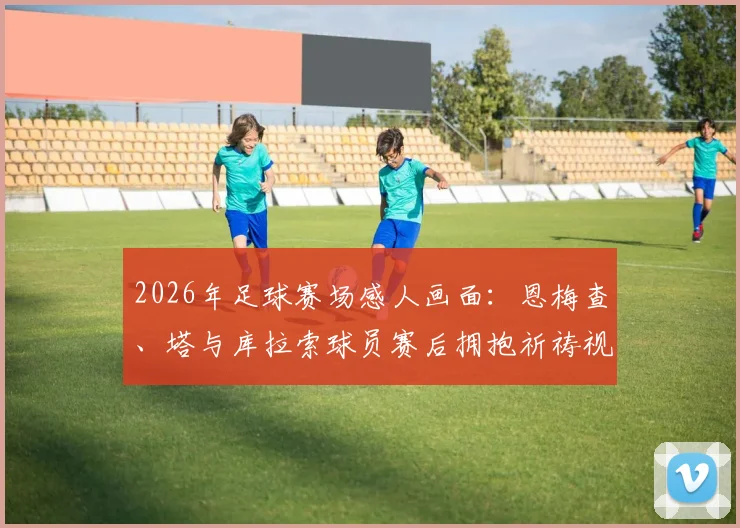 2026年足球赛场感人画面:恩梅查、塔与库拉索球员赛后拥抱祈祷视频记录