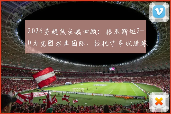 2026芬超焦点战回顾：格尼斯坦2-0力克图尔库国际，拉托宁争议进球成转折点，赛后深度复盘比赛细节与影响