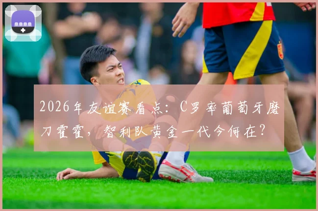 2026年友谊赛看点：C罗率葡萄牙磨刀霍霍，智利队黄金一代今何在？附交锋历史全解析