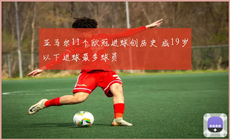 亚马尔11个欧冠进球创历史 成19岁以下进球最多球员