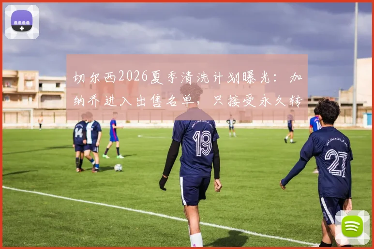 切尔西2026夏季清洗计划曝光：加纳乔进入出售名单，只接受永久转会，原因与未来解析