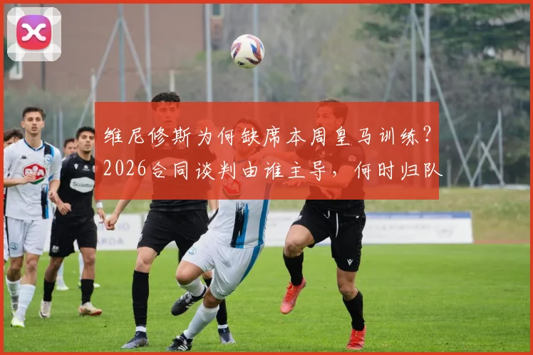 维尼修斯为何缺席本周皇马训练?2026合同谈判由谁主导,何时归队最新消息解析