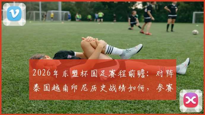 2026年东盟杯国足赛程前瞻：对阵泰国越南印尼历史战绩如何，参赛名单与直播观赛指南