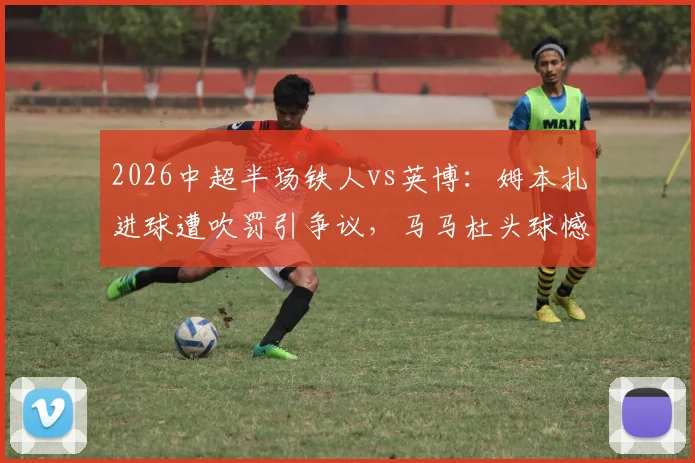 2026中超半场铁人vs英博：姆本扎进球遭吹罚引争议，马马杜头球憾中横梁，上半场互交白卷