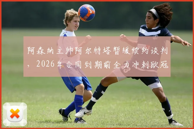 阿森纳主帅阿尔特塔暂缓续约谈判,2026年合同到期前全力冲刺欧冠与英超冠军