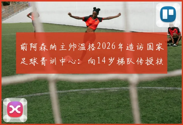 前阿森纳主帅温格2026年造访国家足球青训中心:向14岁梯队传授核心经验,解析其青训理念对中国小球员的启发