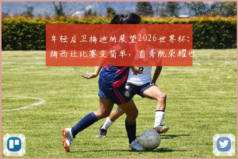年轻后卫梅迪纳展望2026世界杯：梅西让比赛变简单，首秀既荣耀也是责任