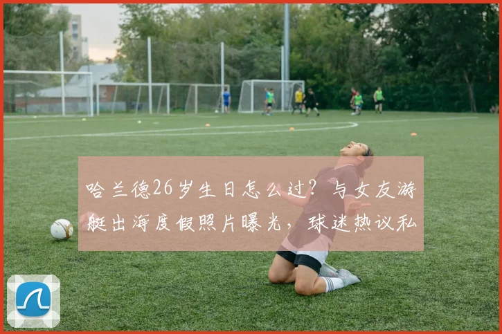 哈兰德26岁生日怎么过？与女友游艇出海度假照片曝光，球迷热议私人生活