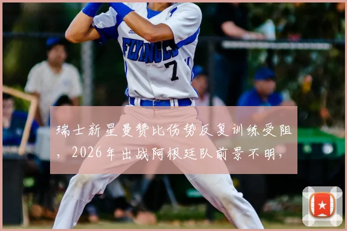 瑞士新星曼赞比伤势反复训练受阻,2026年出战阿根廷队前景不明,最新伤情分析与球队影响解读