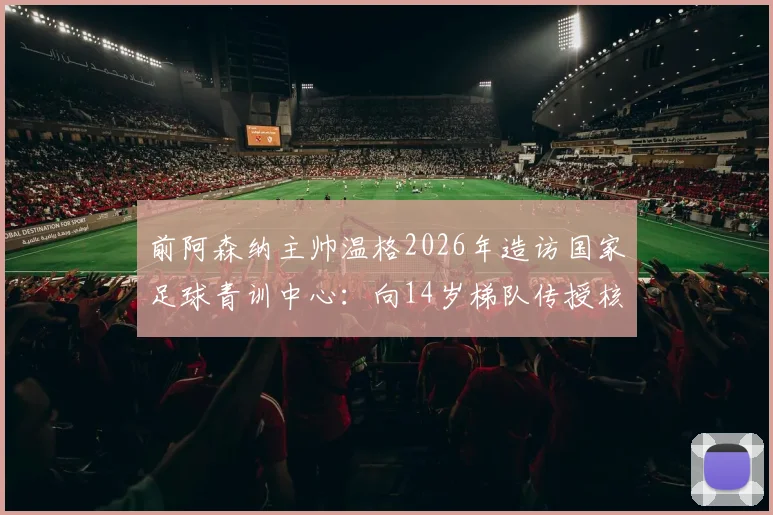 前阿森纳主帅温格2026年造访国家足球青训中心：向14岁梯队传授核心经验，解析其青训理念对中国小球员的启发