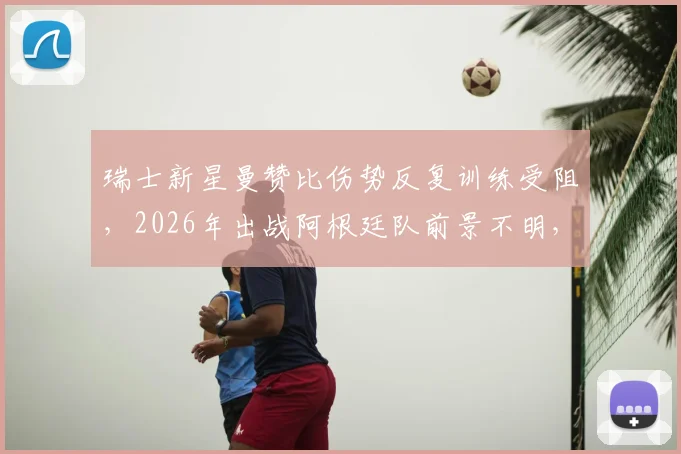 瑞士新星曼赞比伤势反复训练受阻，2026年出战阿根廷队前景不明，最新伤情分析与球队影响解读
