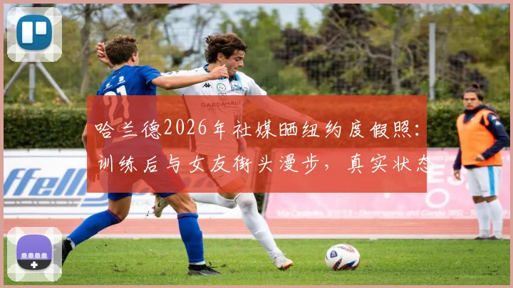 哈兰德2026年社媒晒纽约度假照：训练后与女友街头漫步，真实状态全解析