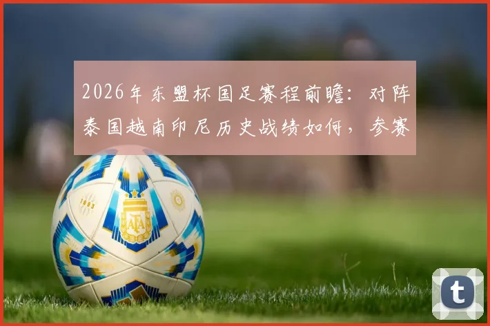 2026年东盟杯国足赛程前瞻：对阵泰国越南印尼历史战绩如何，参赛名单与直播观赛指南