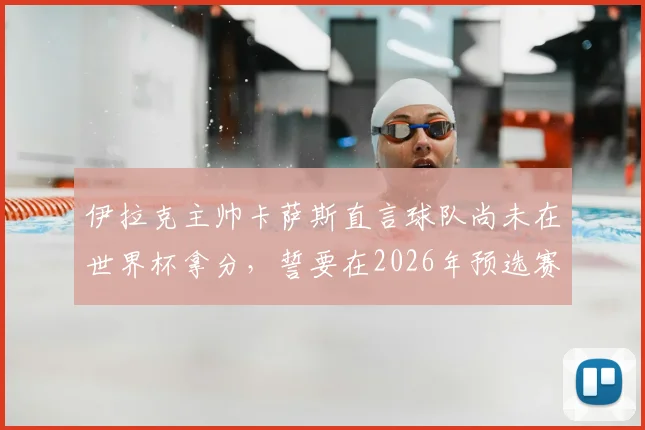 伊拉克主帅卡萨斯直言球队尚未在世界杯拿分，誓要在2026年预选赛创造历史，附最新赛程与前景分析