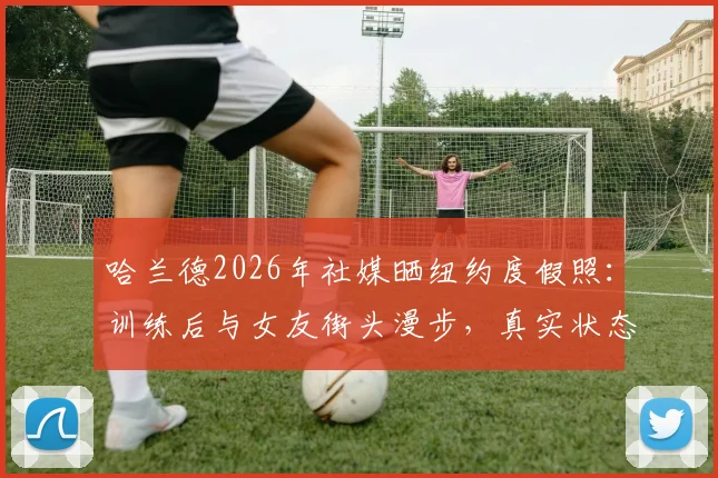哈兰德2026年社媒晒纽约度假照：训练后与女友街头漫步，真实状态全解析