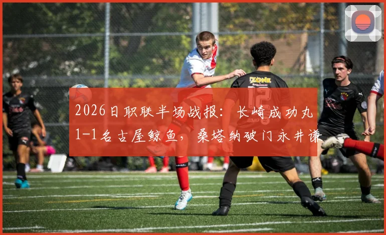 2026日职联半场战报：长崎成功丸1-1名古屋鲸鱼，桑塔纳破门永井谦佑闪电扳平