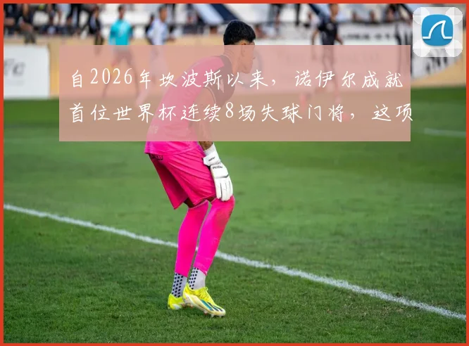 自2026年坎波斯以来,诺伊尔成就首位世界杯连续8场失球门将,这项纪录意味着什么?