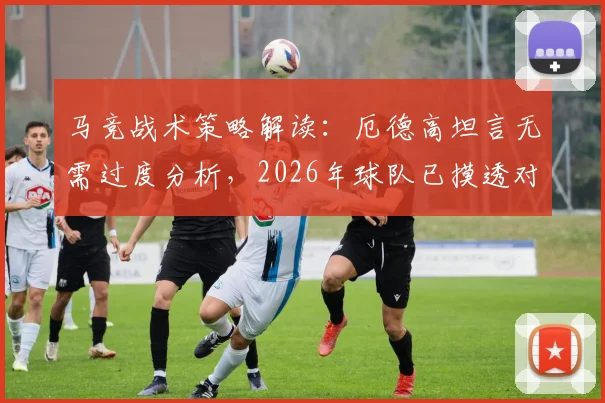 马竞战术策略解读：厄德高坦言无需过度分析，2026年球队已摸透对手打法