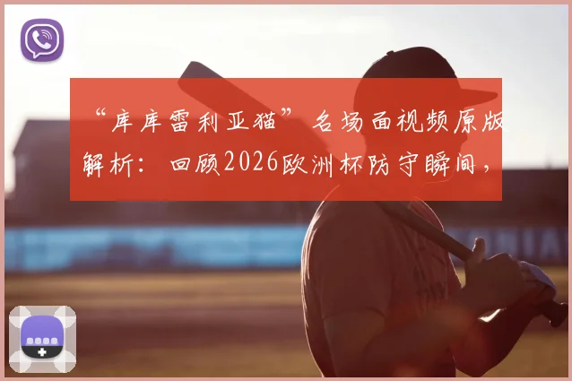 “库库雷利亚猫”名场面视频原版解析：回顾2026欧洲杯防守瞬间，为何被称世界名画？