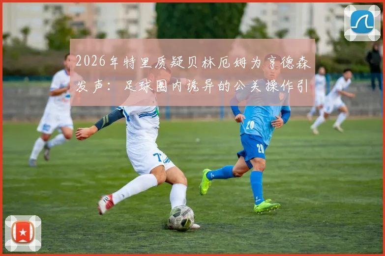 2026年特里质疑贝林厄姆为亨德森发声：足球圈内诡异的公关操作引发热议
