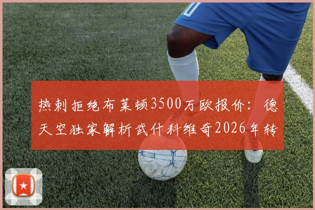 热刺拒绝布莱顿3500万欧报价：德天空独家解析武什科维奇2026年转会动态与市场价值