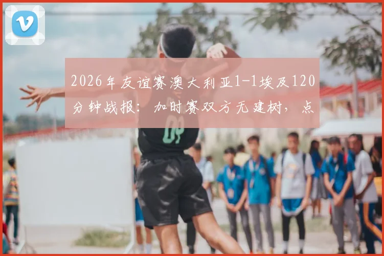 2026年友谊赛澳大利亚1-1埃及120分钟战报：加时赛双方无建树，点球大战惊险决出胜负