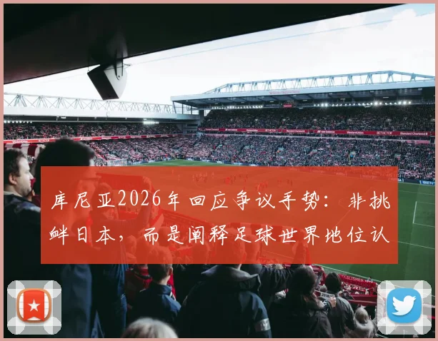 库尼亚2026年回应争议手势:非挑衅日本,而是阐释足球世界地位认知的差异