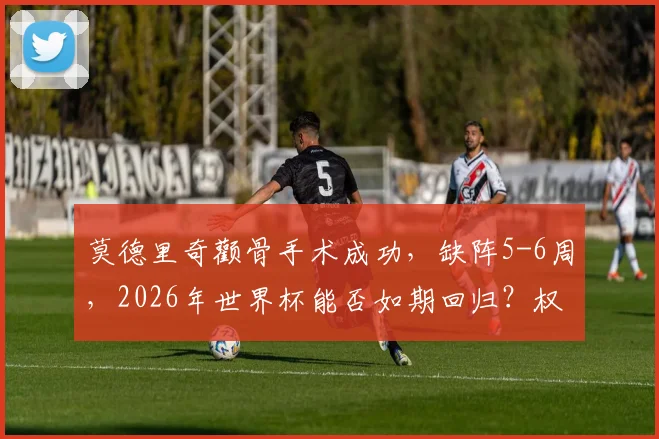 莫德里奇颧骨手术成功，缺阵5-6周，2026年世界杯能否如期回归？权威解读