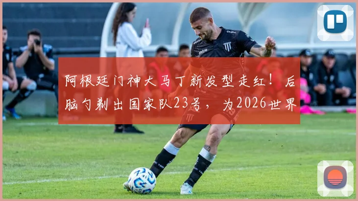 阿根廷门神大马丁新发型走红！后脑勺剃出国家队23号，为2026世界杯蓄力引热议